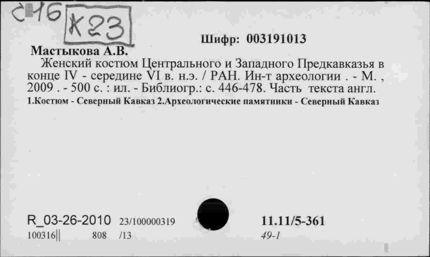 ﻿К 23
Мастикова А.В.
Шифр: 003191013
Женский костюм Центрального и Западного Предкавказья в конце IV - середине VI в. н.э. / РАН. Ин-т археологии . - М. , 2009 . - 500 с. : ил. - Библиогр.: с. 446-478. Часть текста англ.
1 .Костюм - Северный Кавказ 2.Археологические памятники - Северный Кавказ
R_03-26-2010 23/100000319
100316Ц	808 /13
11.11/5-361
49-1